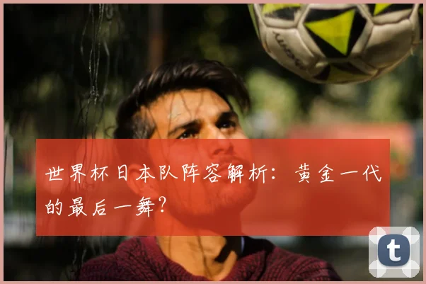 世界杯日本队阵容解析：黄金一代的最后一舞？