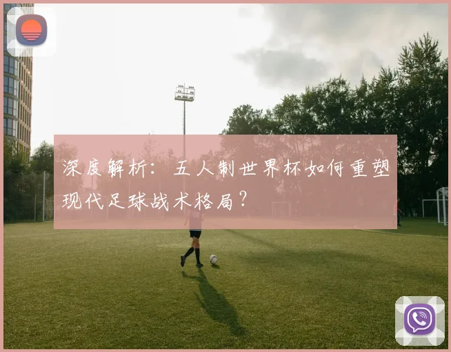 深度解析：五人制世界杯如何重塑现代足球战术格局？