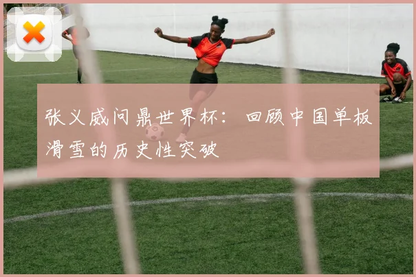 张义威问鼎世界杯：回顾中国单板滑雪的历史性突破