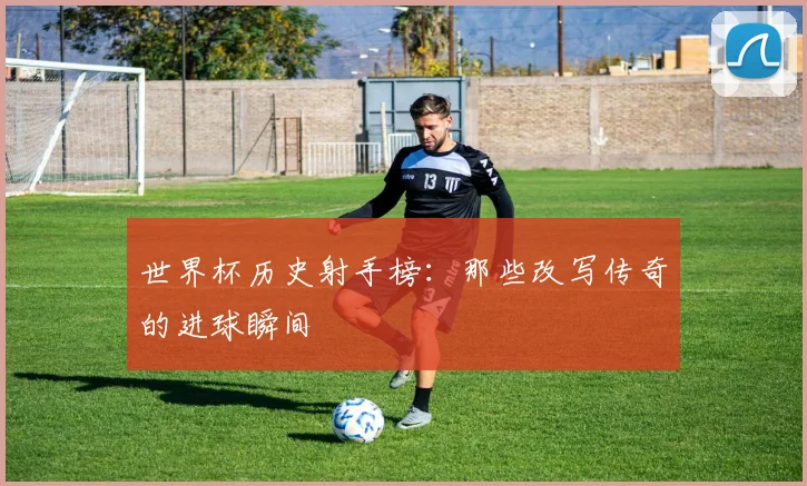 世界杯历史射手榜：那些改写传奇的进球瞬间
