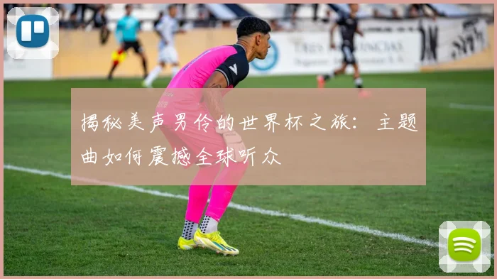 揭秘美声男伶的世界杯之旅：主题曲如何震撼全球听众