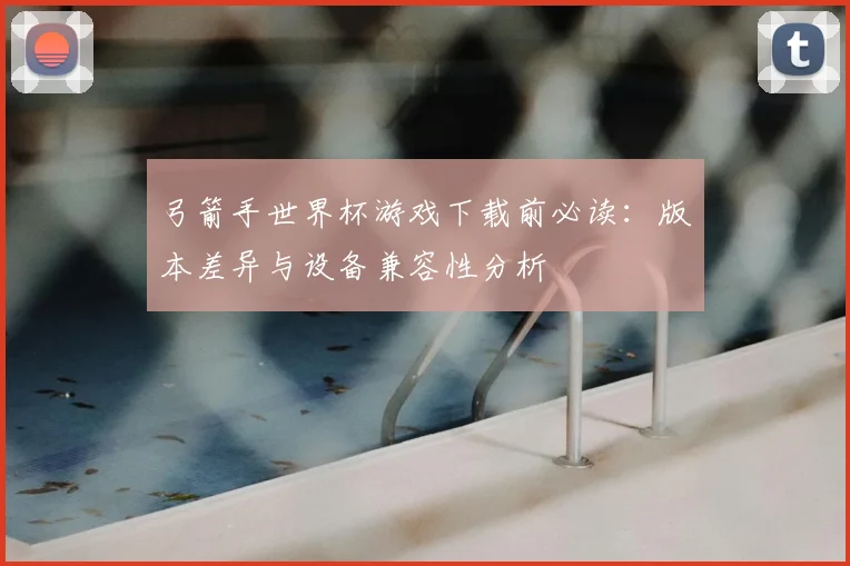 弓箭手世界杯游戏下载前必读：版本差异与设备兼容性分析