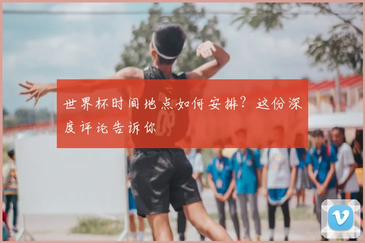 世界杯时间地点如何安排？这份深度评论告诉你