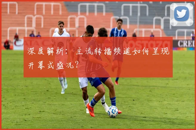深度解析：主流转播频道如何呈现开幕式盛况？